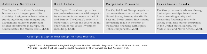 A d v i s o r y   S e r v i c e s  The Capital Trust Groups advisory business is an integral part of its activities. Assignments have included providing clients with mergers and acquisitions advice on petroleum-related investments in Europe, the United States, the Middle East...MORE R e a l   E s t a t e  The Capital Trust Group provides comprehensive services with respect to its real estate investments in the US and Europe. The Group's activity is opportunity driven and covers the full spectrum of real estate investment including...MORE C o r p o r a t e   F i n a n c e  The Capital Trust Group targets its corporate finance activities in the United States, Europe, the Middle East and North Africa. Investments are usually made in the form of mezzanine financing with equity-linked components...MORE I n v e s t m e n t   F u n d s  The Group currently advises, through limited partnerships, investment funds providing equity and mezzanine financings to a wide variety of middle market companies in the United States, Europe, the Middle East and North Africa...MORE Copyright  Capital Trust Group. All rights reserved. Capital Trust Ltd Registered in England. Registered Number: 941064. Registered Office: 49 Mount Street, London W1K 2SD.  Capital Trust Ltd is Authorised & Regulated by the Financial Conduct Authority (FCA)